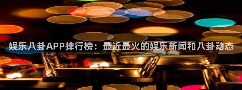 太原巅峰国际：娱乐八卦APP排行榜：最近最火的娱乐新闻和八卦动态
